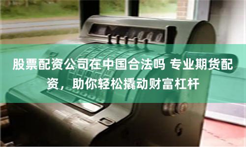 股票配资公司在中国合法吗 专业期货配资，助你轻松撬动财富杠杆