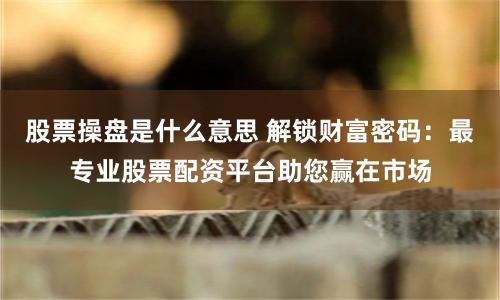 股票操盘是什么意思 解锁财富密码：最专业股票配资平台助您赢在市场