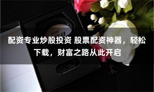 配资专业炒股投资 股票配资神器，轻松下载，财富之路从此开启