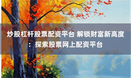 炒股杠杆股票配资平台 解锁财富新高度：探索股票网上配资平台