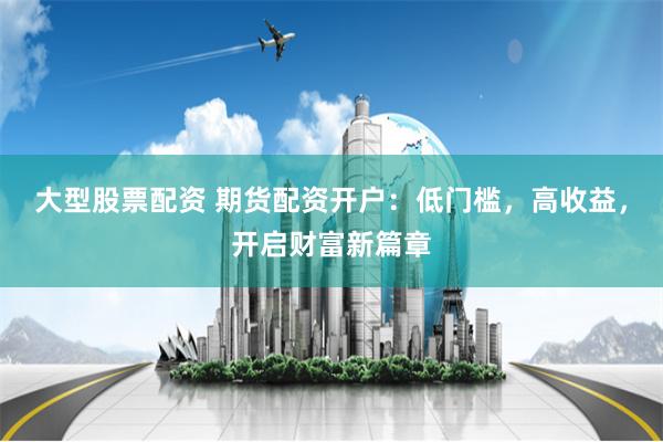 大型股票配资 期货配资开户：低门槛，高收益，开启财富新篇章