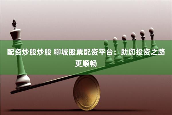 配资炒股炒股 聊城股票配资平台：助您投资之路更顺畅