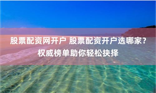 股票配资网开户 股票配资开户选哪家？权威榜单助你轻松抉择