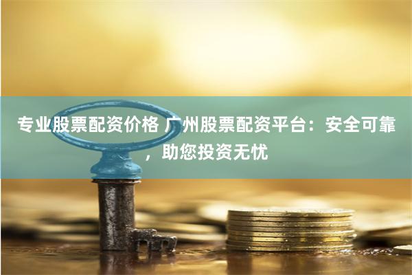专业股票配资价格 广州股票配资平台：安全可靠，助您投资无忧
