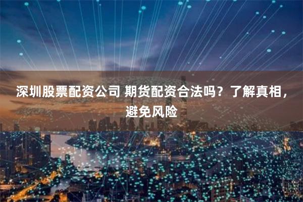 深圳股票配资公司 期货配资合法吗？了解真相，避免风险