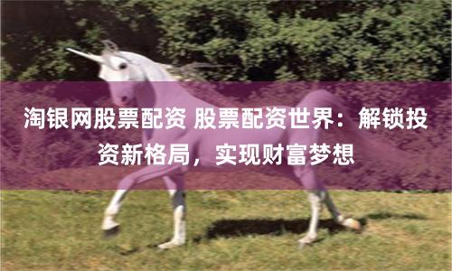 淘银网股票配资 股票配资世界：解锁投资新格局，实现财富梦想
