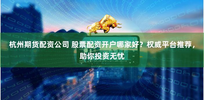杭州期货配资公司 股票配资开户哪家好？权威平台推荐，助你投资无忧
