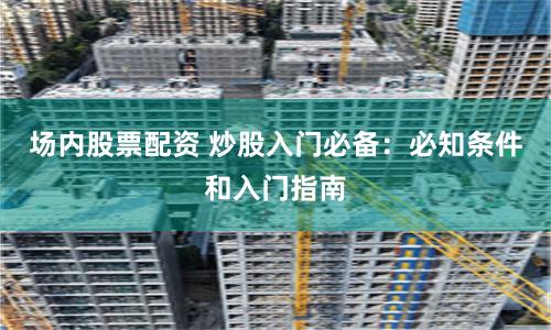 场内股票配资 炒股入门必备：必知条件和入门指南