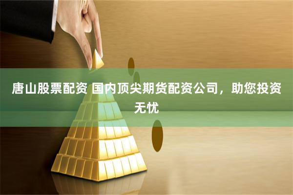 唐山股票配资 国内顶尖期货配资公司，助您投资无忧