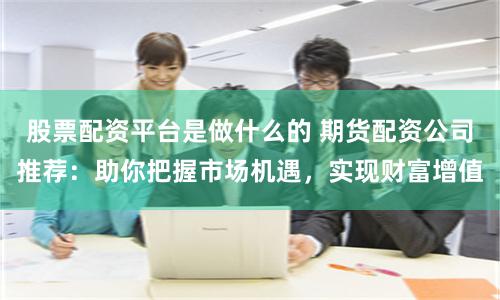 股票配资平台是做什么的 期货配资公司推荐：助你把握市场机遇，实现财富增值