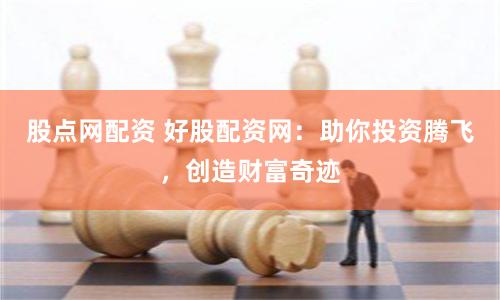 股点网配资 好股配资网：助你投资腾飞，创造财富奇迹
