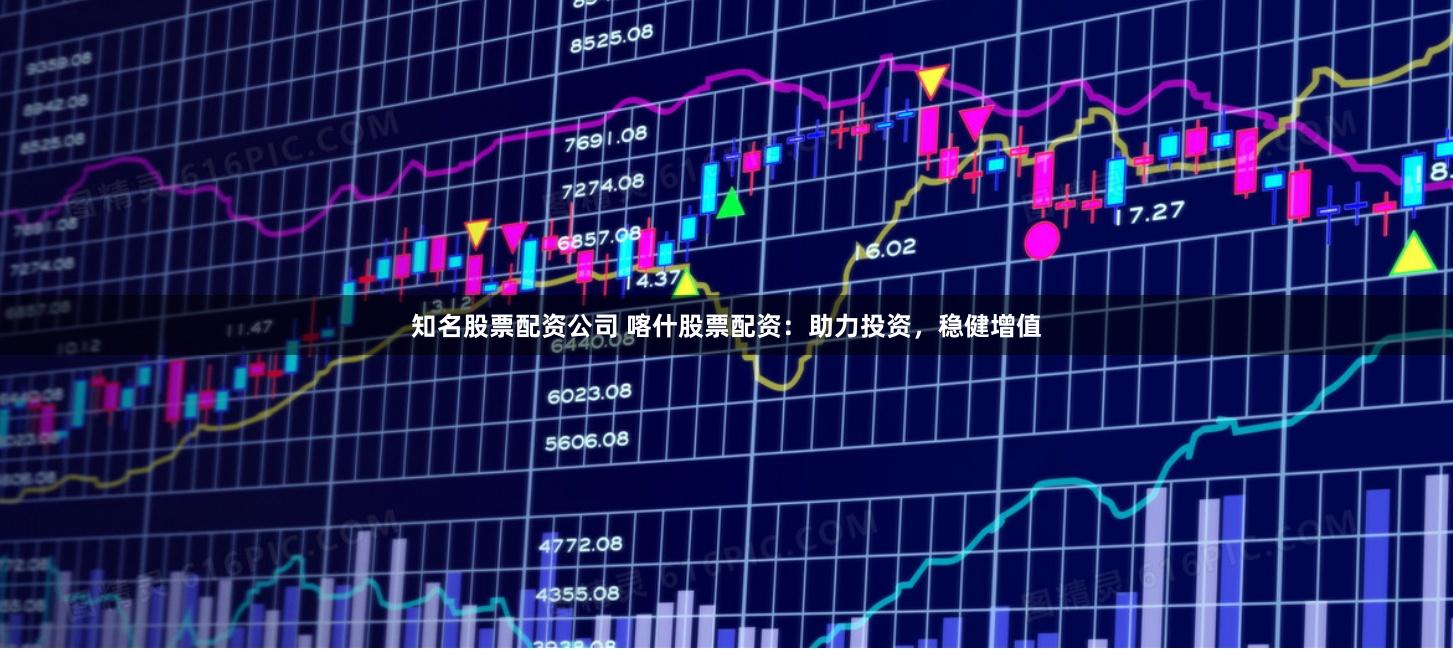 知名股票配资公司 喀什股票配资：助力投资，稳健增值