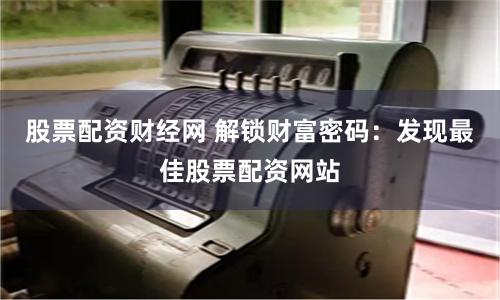 股票配资财经网 解锁财富密码：发现最佳股票配资网站