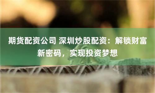 期货配资公司 深圳炒股配资：解锁财富新密码，实现投资梦想